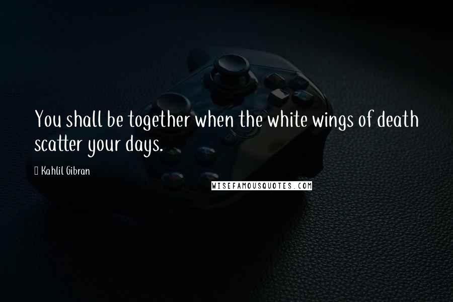 Kahlil Gibran Quotes: You shall be together when the white wings of death scatter your days.