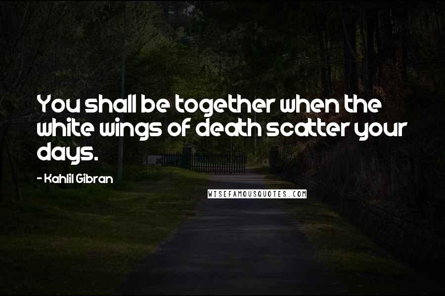 Kahlil Gibran Quotes: You shall be together when the white wings of death scatter your days.