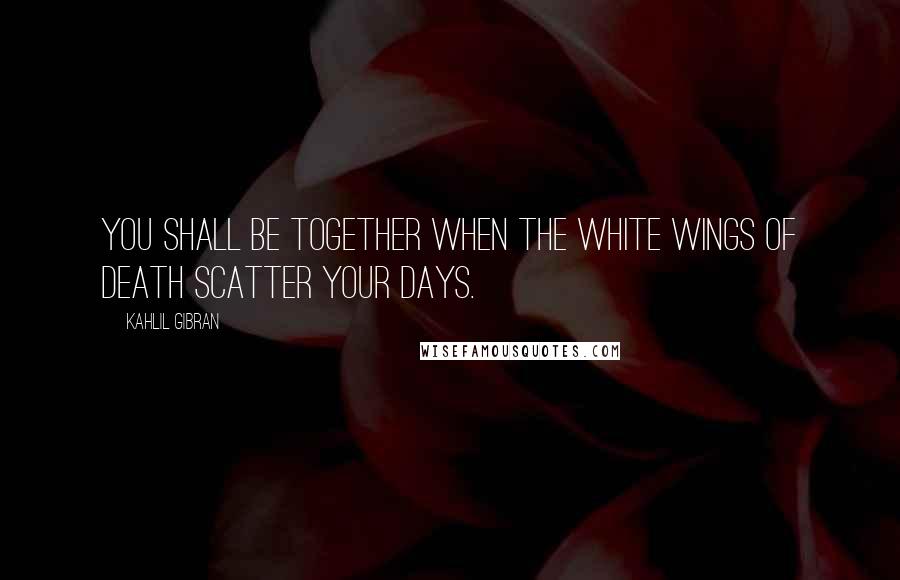 Kahlil Gibran Quotes: You shall be together when the white wings of death scatter your days.