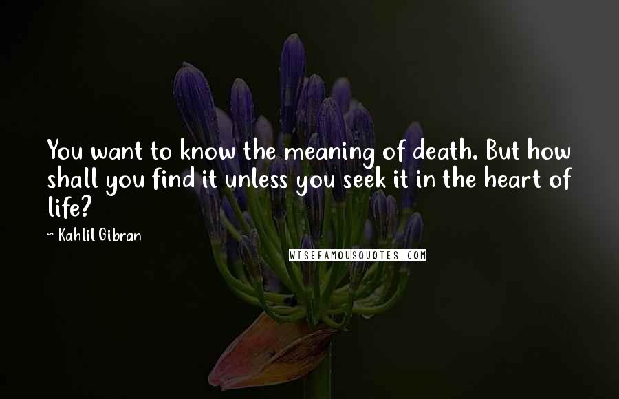 Kahlil Gibran Quotes: You want to know the meaning of death. But how shall you find it unless you seek it in the heart of life?