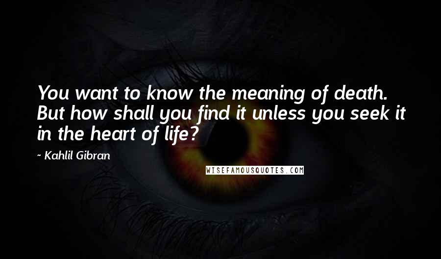 Kahlil Gibran Quotes: You want to know the meaning of death. But how shall you find it unless you seek it in the heart of life?