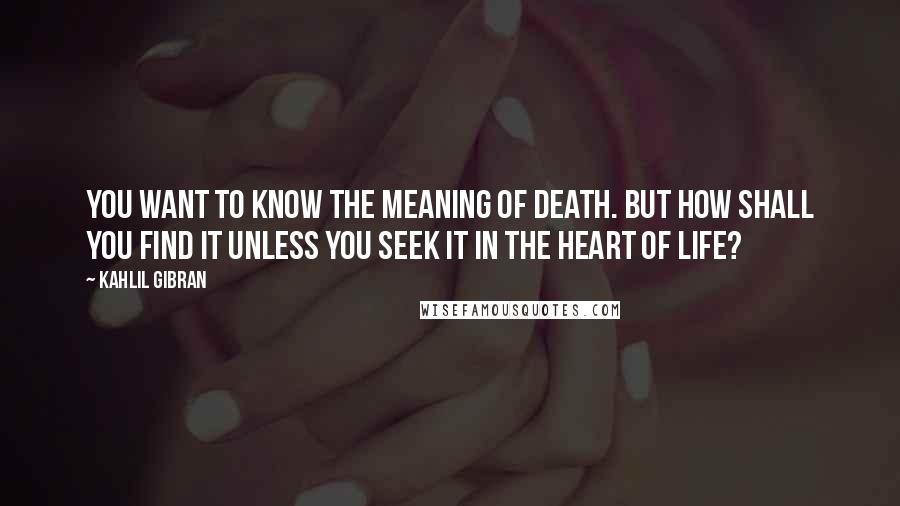 Kahlil Gibran Quotes: You want to know the meaning of death. But how shall you find it unless you seek it in the heart of life?