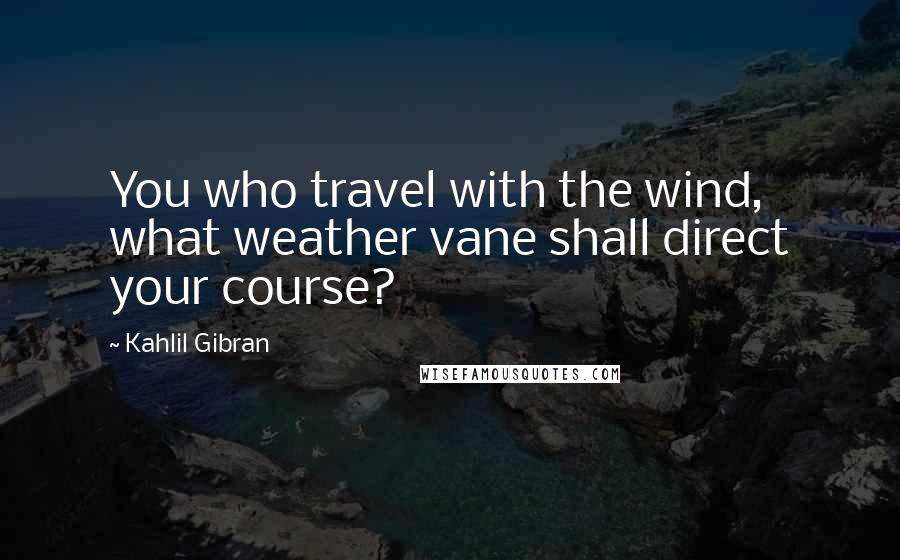 Kahlil Gibran Quotes: You who travel with the wind, what weather vane shall direct your course?