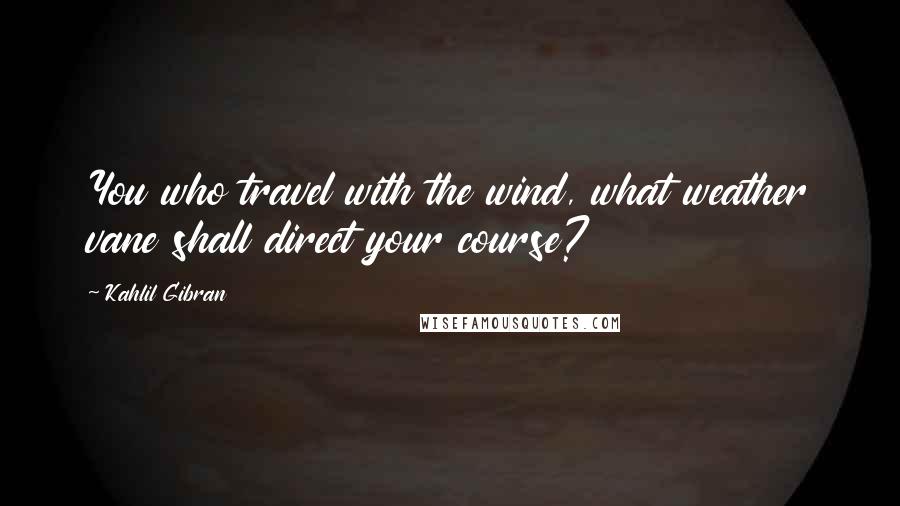 Kahlil Gibran Quotes: You who travel with the wind, what weather vane shall direct your course?