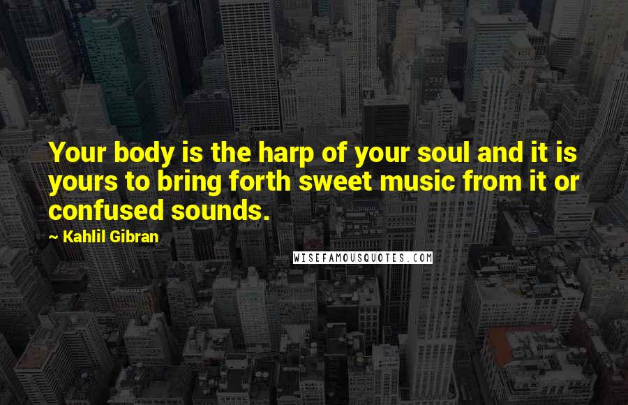 Kahlil Gibran Quotes: Your body is the harp of your soul and it is yours to bring forth sweet music from it or confused sounds.