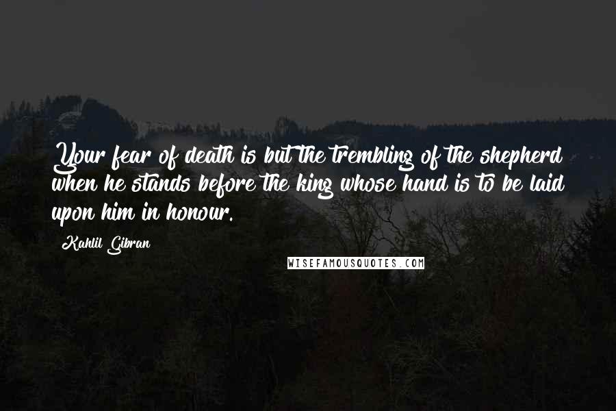 Kahlil Gibran Quotes: Your fear of death is but the trembling of the shepherd when he stands before the king whose hand is to be laid upon him in honour.