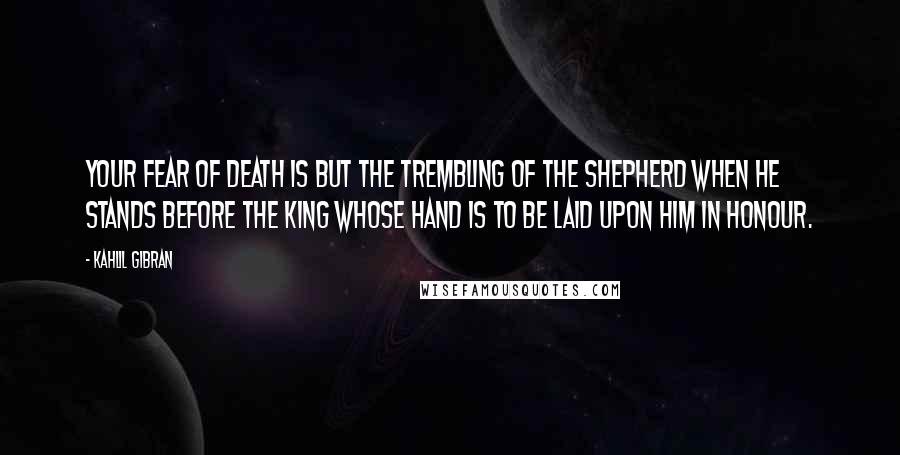 Kahlil Gibran Quotes: Your fear of death is but the trembling of the shepherd when he stands before the king whose hand is to be laid upon him in honour.