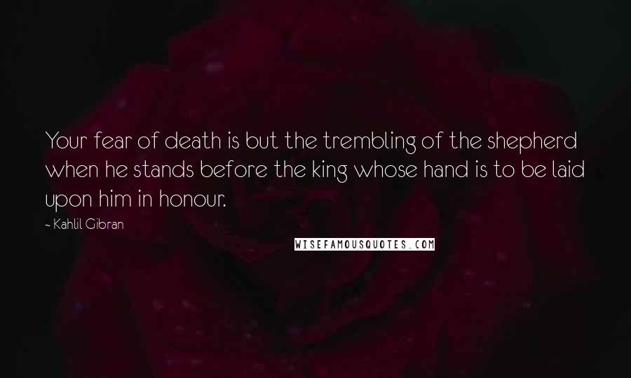 Kahlil Gibran Quotes: Your fear of death is but the trembling of the shepherd when he stands before the king whose hand is to be laid upon him in honour.