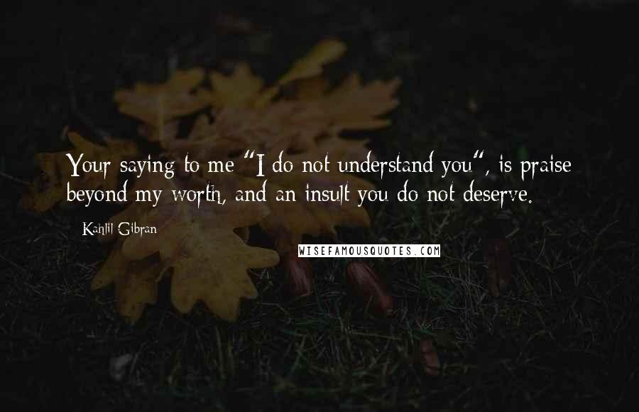 Kahlil Gibran Quotes: Your saying to me "I do not understand you", is praise beyond my worth, and an insult you do not deserve.