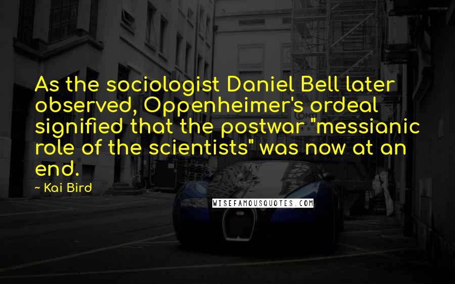 Kai Bird Quotes: As the sociologist Daniel Bell later observed, Oppenheimer's ordeal signified that the postwar "messianic role of the scientists" was now at an end.