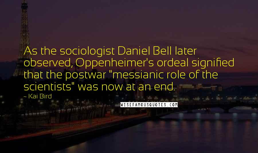 Kai Bird Quotes: As the sociologist Daniel Bell later observed, Oppenheimer's ordeal signified that the postwar "messianic role of the scientists" was now at an end.