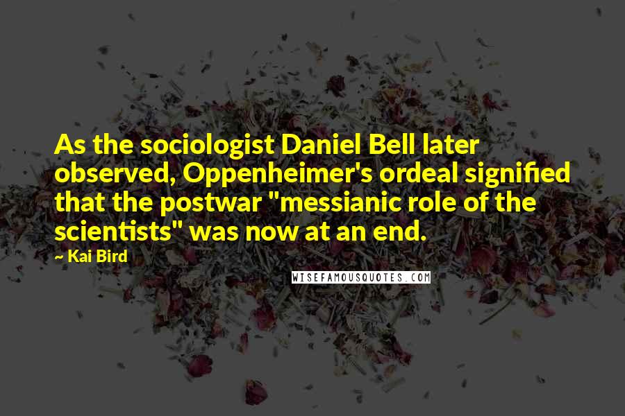 Kai Bird Quotes: As the sociologist Daniel Bell later observed, Oppenheimer's ordeal signified that the postwar "messianic role of the scientists" was now at an end.