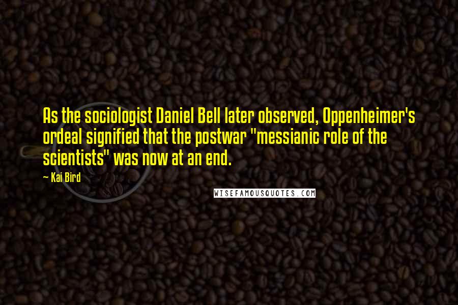 Kai Bird Quotes: As the sociologist Daniel Bell later observed, Oppenheimer's ordeal signified that the postwar "messianic role of the scientists" was now at an end.