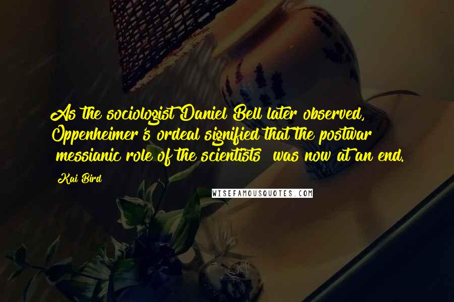 Kai Bird Quotes: As the sociologist Daniel Bell later observed, Oppenheimer's ordeal signified that the postwar "messianic role of the scientists" was now at an end.