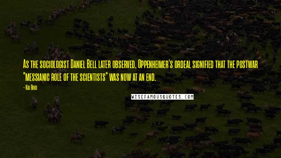 Kai Bird Quotes: As the sociologist Daniel Bell later observed, Oppenheimer's ordeal signified that the postwar "messianic role of the scientists" was now at an end.