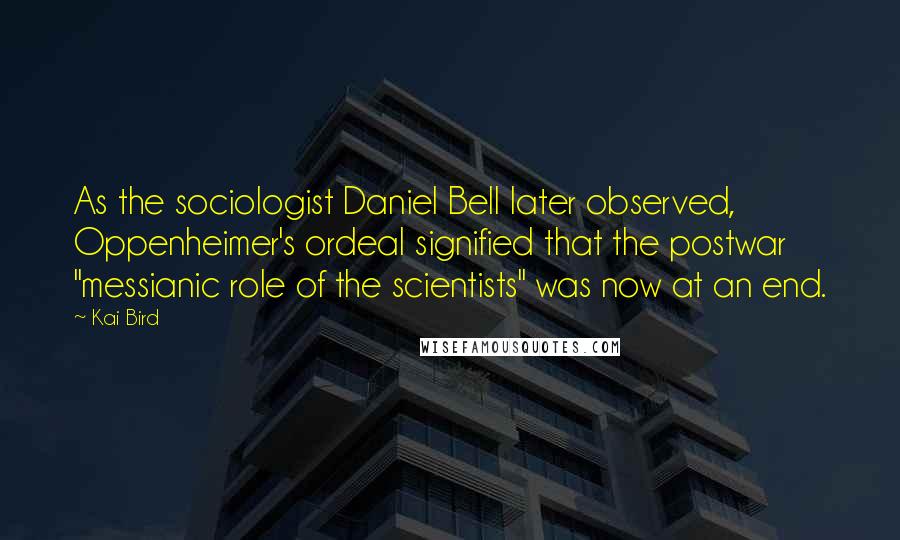 Kai Bird Quotes: As the sociologist Daniel Bell later observed, Oppenheimer's ordeal signified that the postwar "messianic role of the scientists" was now at an end.