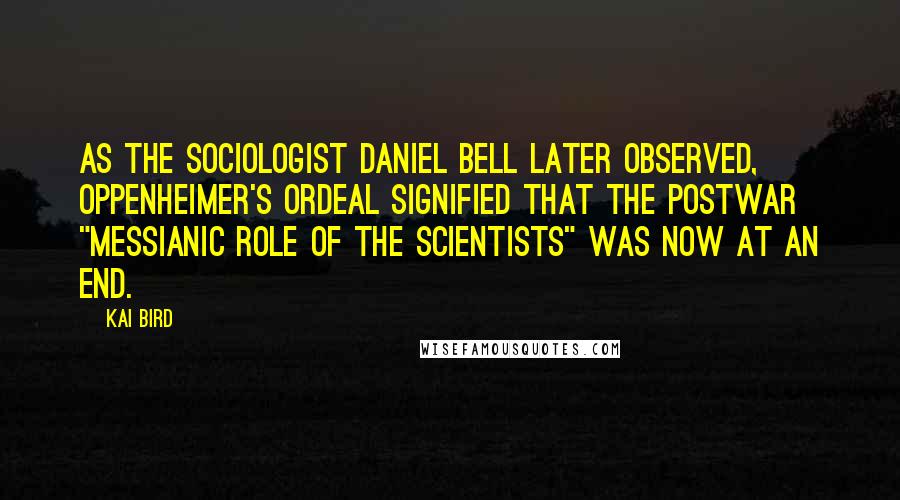 Kai Bird Quotes: As the sociologist Daniel Bell later observed, Oppenheimer's ordeal signified that the postwar "messianic role of the scientists" was now at an end.