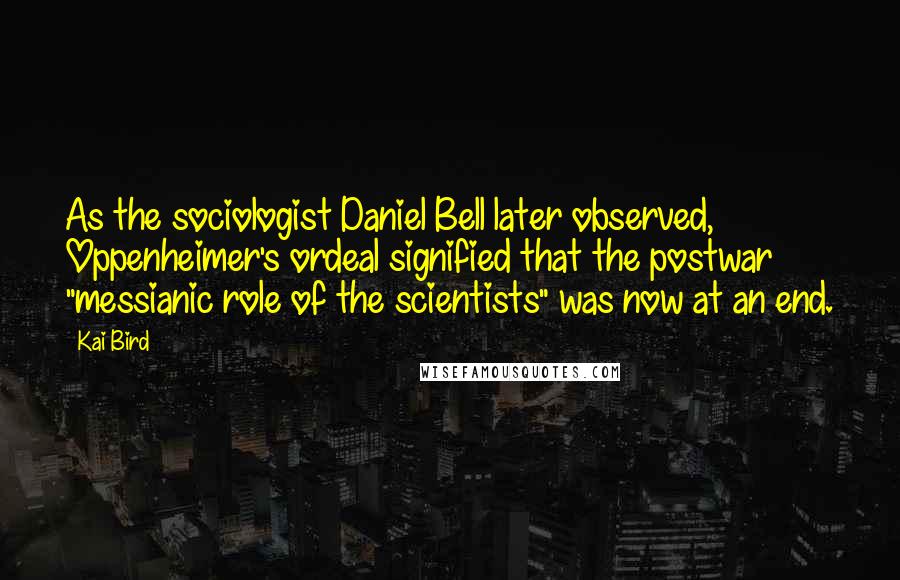 Kai Bird Quotes: As the sociologist Daniel Bell later observed, Oppenheimer's ordeal signified that the postwar "messianic role of the scientists" was now at an end.