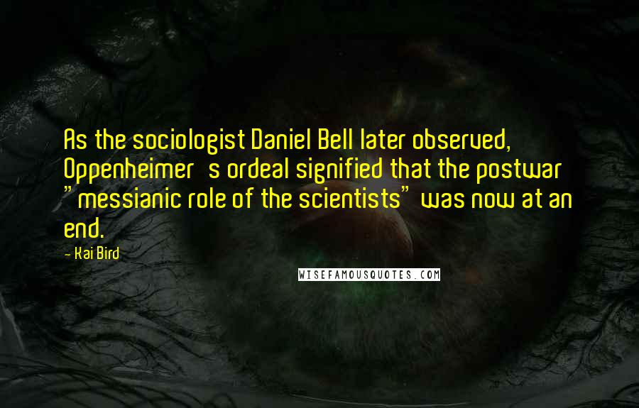 Kai Bird Quotes: As the sociologist Daniel Bell later observed, Oppenheimer's ordeal signified that the postwar "messianic role of the scientists" was now at an end.