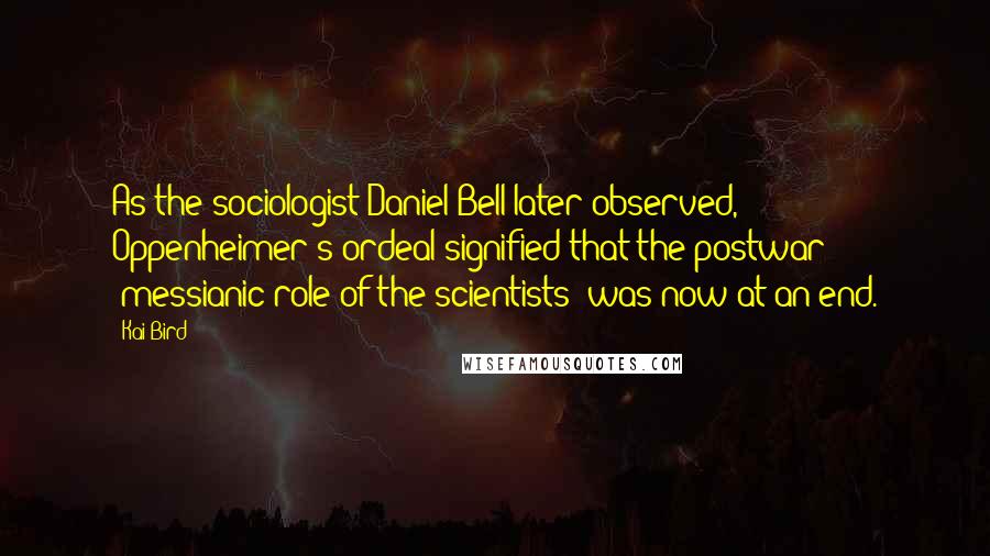 Kai Bird Quotes: As the sociologist Daniel Bell later observed, Oppenheimer's ordeal signified that the postwar "messianic role of the scientists" was now at an end.