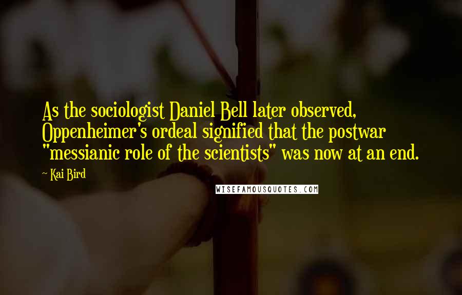 Kai Bird Quotes: As the sociologist Daniel Bell later observed, Oppenheimer's ordeal signified that the postwar "messianic role of the scientists" was now at an end.