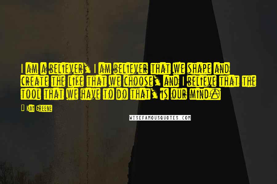 Kai Greene Quotes: I am a believer, I am believer that we shape and create the life that we choose, and I believe that the tool that we have to do that, is our mind.