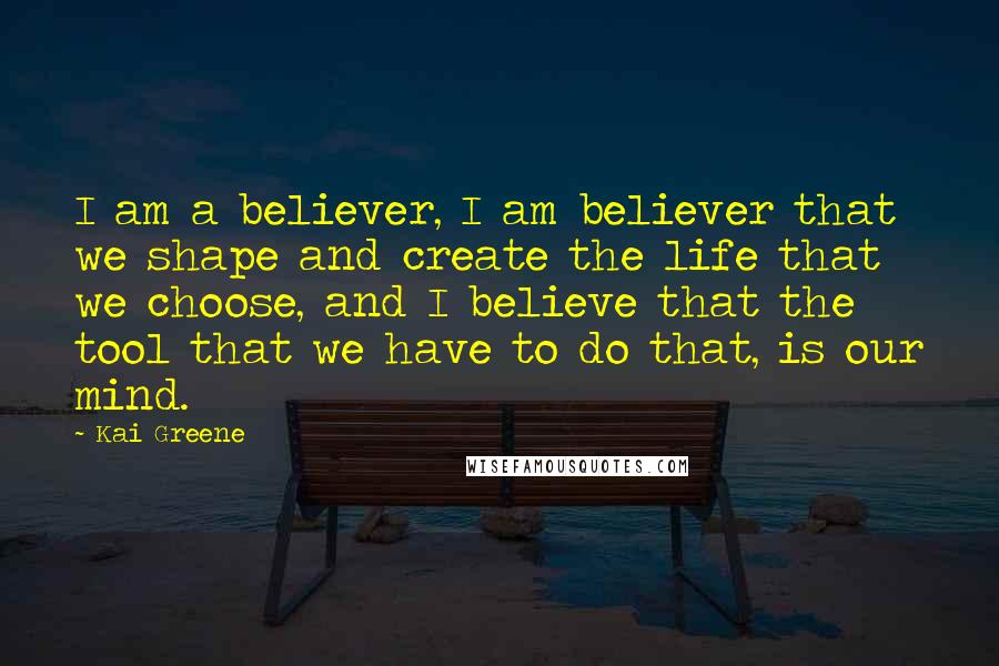 Kai Greene Quotes: I am a believer, I am believer that we shape and create the life that we choose, and I believe that the tool that we have to do that, is our mind.