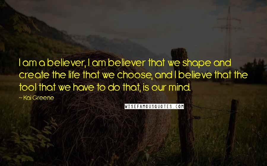 Kai Greene Quotes: I am a believer, I am believer that we shape and create the life that we choose, and I believe that the tool that we have to do that, is our mind.