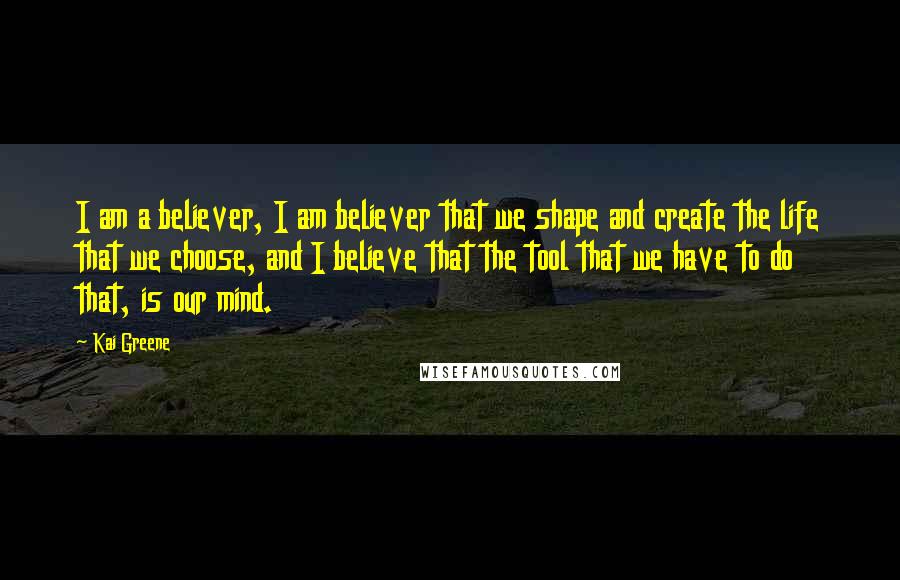 Kai Greene Quotes: I am a believer, I am believer that we shape and create the life that we choose, and I believe that the tool that we have to do that, is our mind.