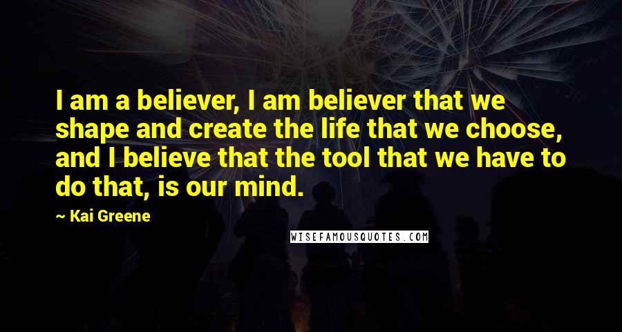 Kai Greene Quotes: I am a believer, I am believer that we shape and create the life that we choose, and I believe that the tool that we have to do that, is our mind.