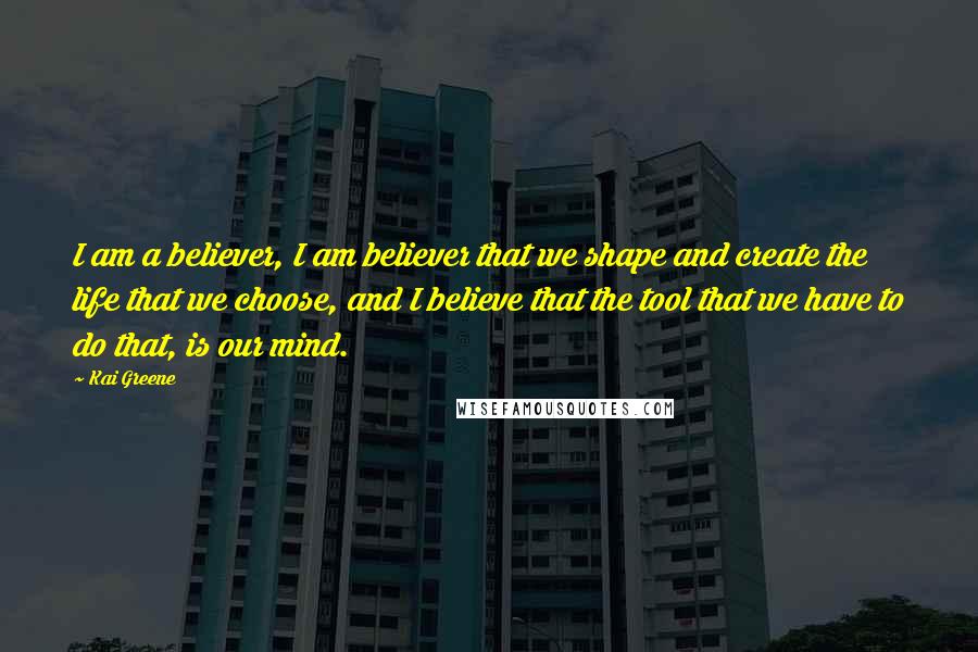 Kai Greene Quotes: I am a believer, I am believer that we shape and create the life that we choose, and I believe that the tool that we have to do that, is our mind.