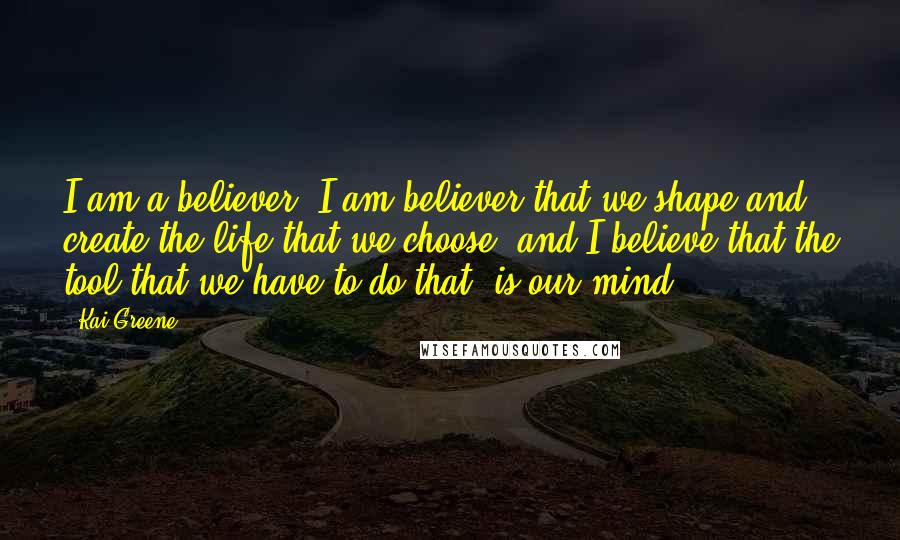 Kai Greene Quotes: I am a believer, I am believer that we shape and create the life that we choose, and I believe that the tool that we have to do that, is our mind.