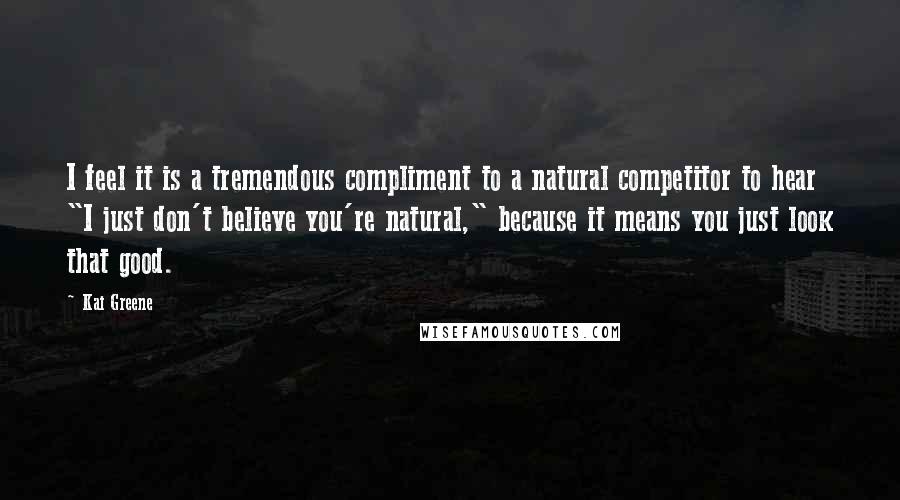 Kai Greene Quotes: I feel it is a tremendous compliment to a natural competitor to hear "I just don't believe you're natural," because it means you just look that good.