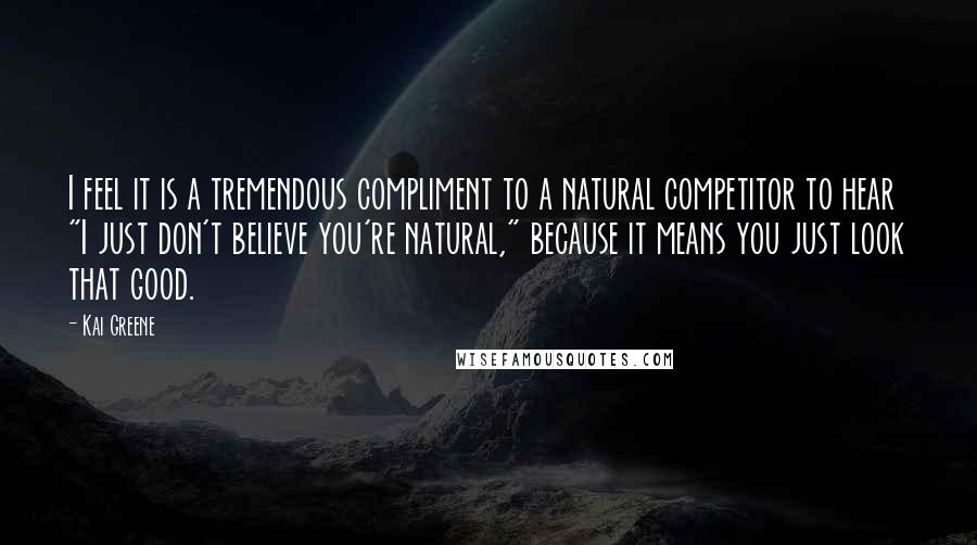 Kai Greene Quotes: I feel it is a tremendous compliment to a natural competitor to hear "I just don't believe you're natural," because it means you just look that good.