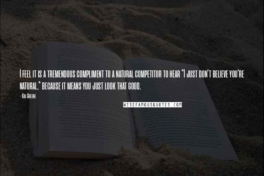 Kai Greene Quotes: I feel it is a tremendous compliment to a natural competitor to hear "I just don't believe you're natural," because it means you just look that good.