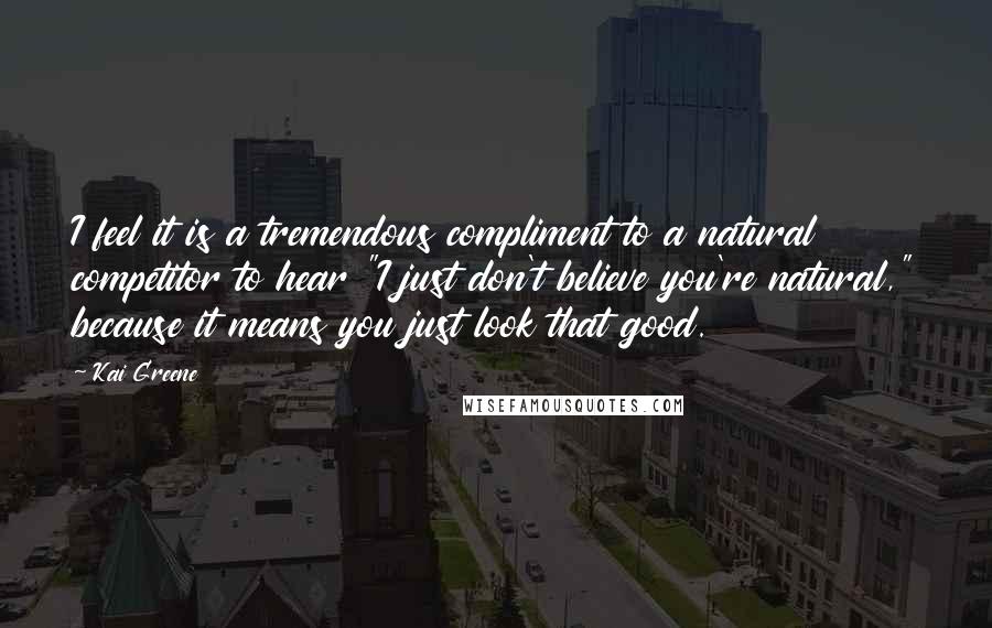 Kai Greene Quotes: I feel it is a tremendous compliment to a natural competitor to hear "I just don't believe you're natural," because it means you just look that good.