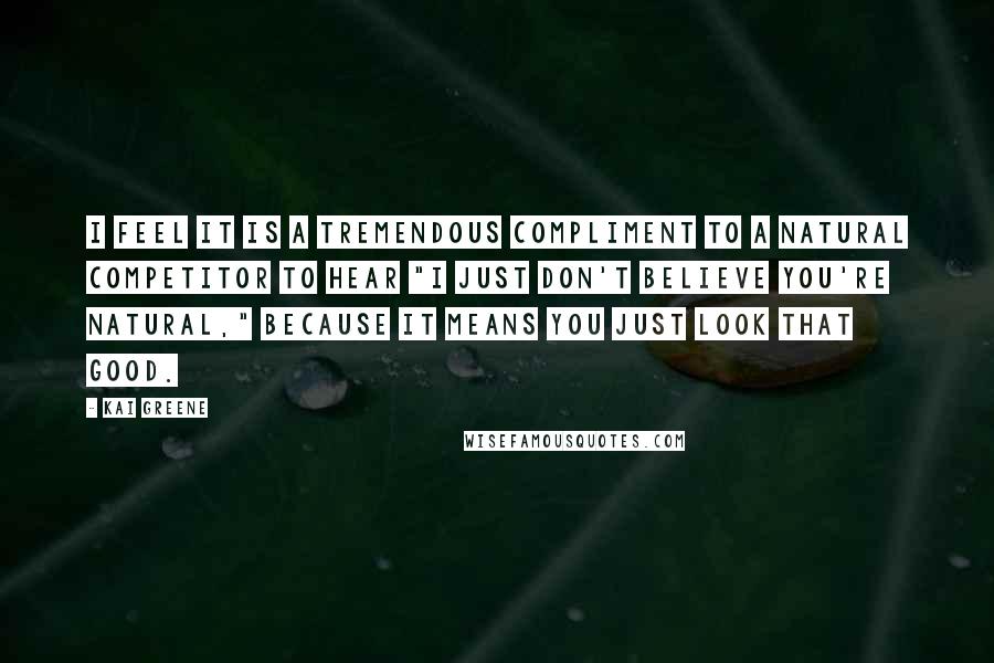 Kai Greene Quotes: I feel it is a tremendous compliment to a natural competitor to hear "I just don't believe you're natural," because it means you just look that good.