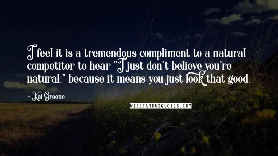 Kai Greene Quotes: I feel it is a tremendous compliment to a natural competitor to hear "I just don't believe you're natural," because it means you just look that good.