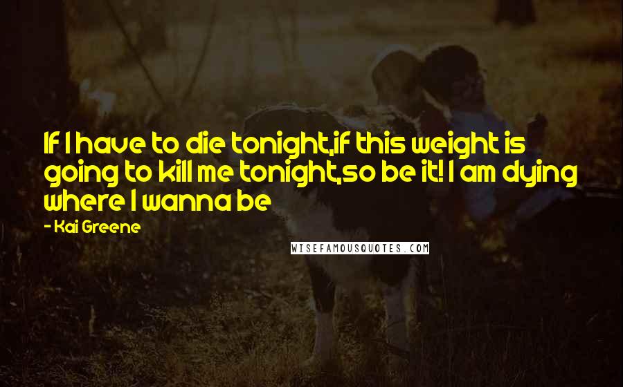 Kai Greene Quotes: If I have to die tonight,if this weight is going to kill me tonight,so be it! I am dying where I wanna be