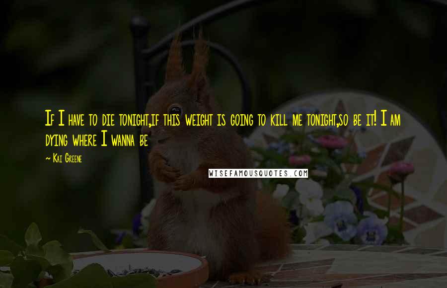 Kai Greene Quotes: If I have to die tonight,if this weight is going to kill me tonight,so be it! I am dying where I wanna be