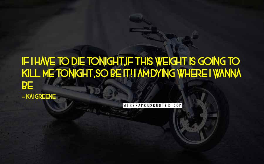 Kai Greene Quotes: If I have to die tonight,if this weight is going to kill me tonight,so be it! I am dying where I wanna be