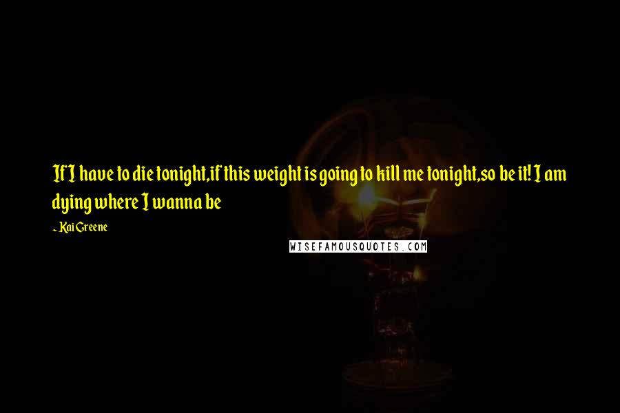 Kai Greene Quotes: If I have to die tonight,if this weight is going to kill me tonight,so be it! I am dying where I wanna be