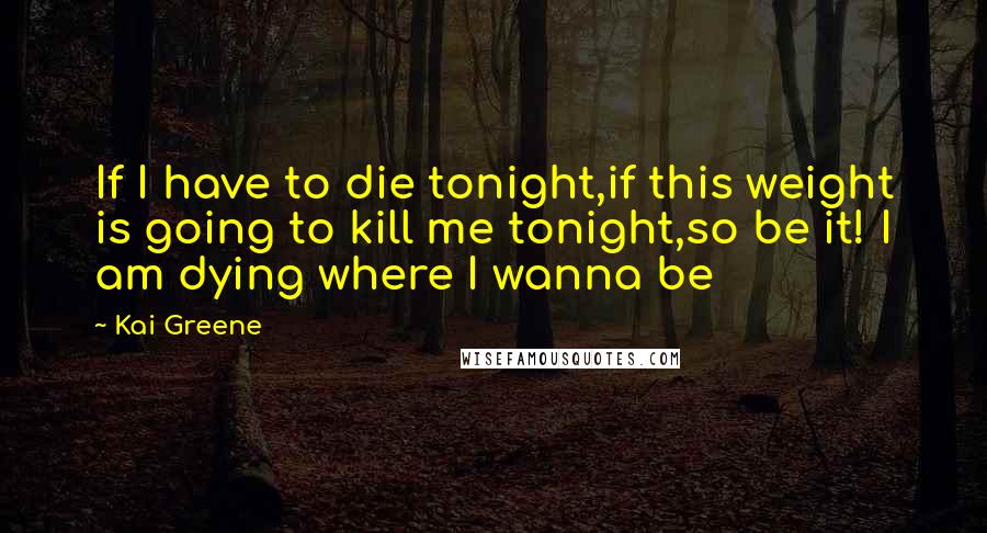 Kai Greene Quotes: If I have to die tonight,if this weight is going to kill me tonight,so be it! I am dying where I wanna be