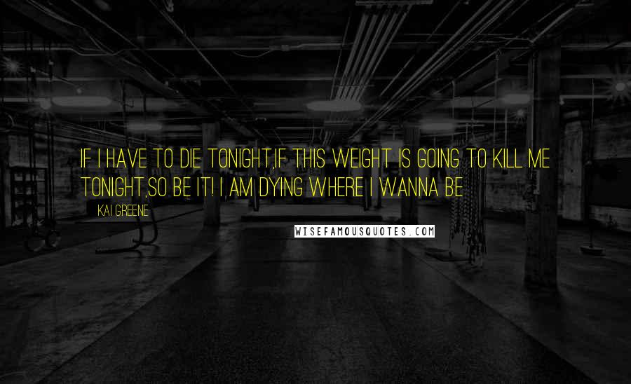 Kai Greene Quotes: If I have to die tonight,if this weight is going to kill me tonight,so be it! I am dying where I wanna be