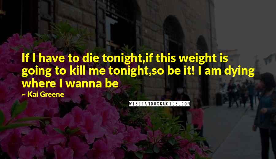 Kai Greene Quotes: If I have to die tonight,if this weight is going to kill me tonight,so be it! I am dying where I wanna be
