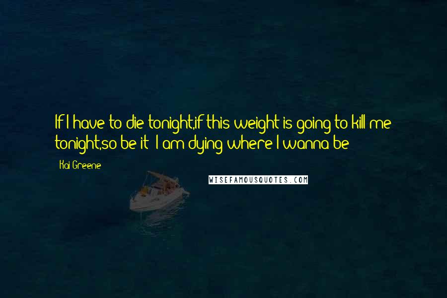 Kai Greene Quotes: If I have to die tonight,if this weight is going to kill me tonight,so be it! I am dying where I wanna be