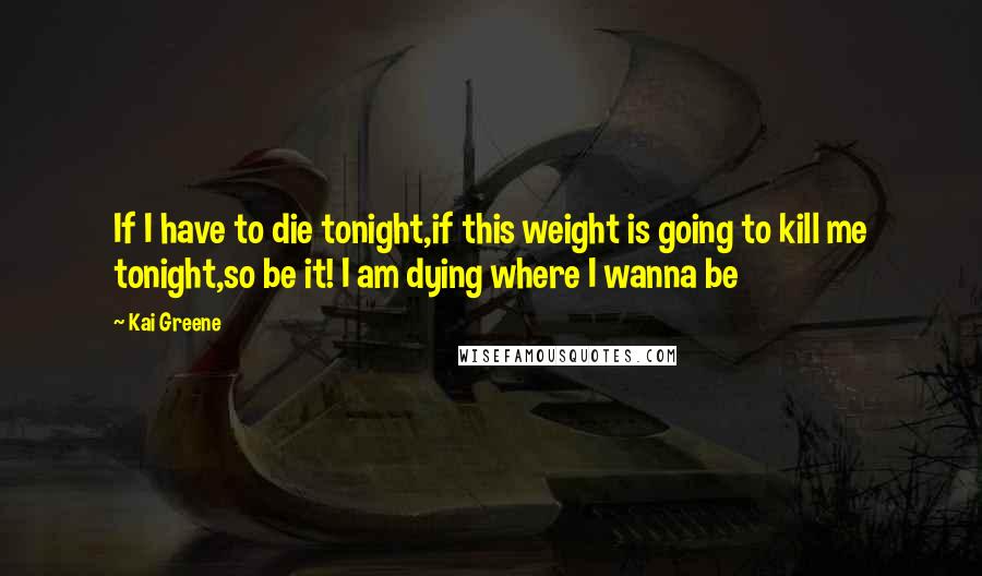 Kai Greene Quotes: If I have to die tonight,if this weight is going to kill me tonight,so be it! I am dying where I wanna be