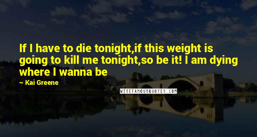 Kai Greene Quotes: If I have to die tonight,if this weight is going to kill me tonight,so be it! I am dying where I wanna be