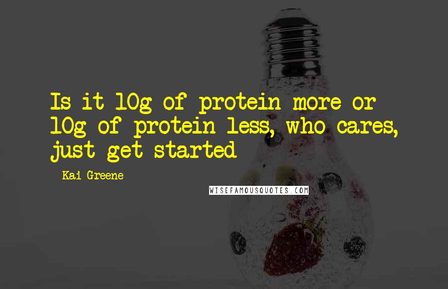 Kai Greene Quotes: Is it 10g of protein more or 10g of protein less, who cares, just get started