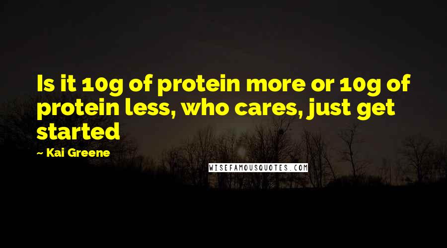 Kai Greene Quotes: Is it 10g of protein more or 10g of protein less, who cares, just get started